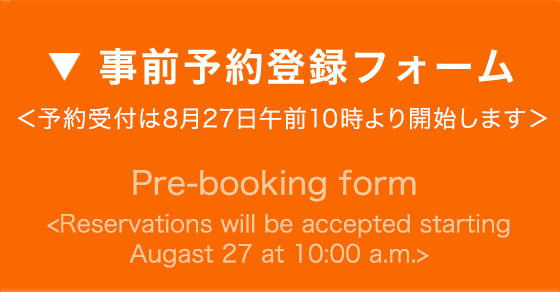 事前予約登録フォーム ＜予約受付は8月27日午前10時より開始します＞ - Pre-booking form - Pre-booking will start from May 29